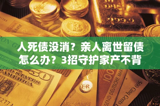 北京人死债没消？亲人离世留债怎么办？3招守护家产不背锅