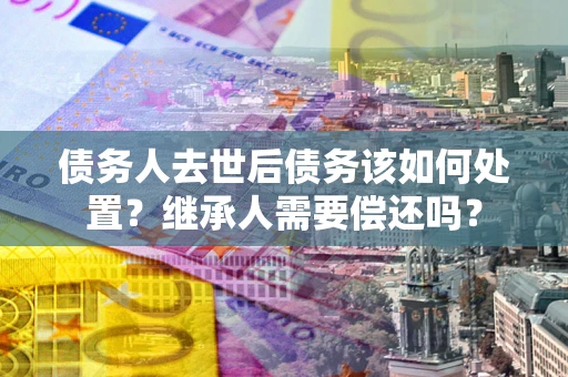北京债务人去世后债务该如何处置？继承人需要偿还吗？