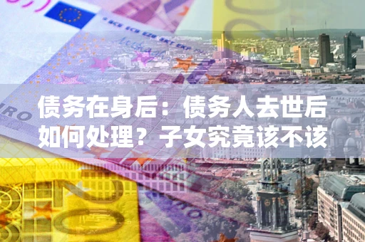 北京债务在身后：债务人去世后如何处理？子女究竟该不该还钱？