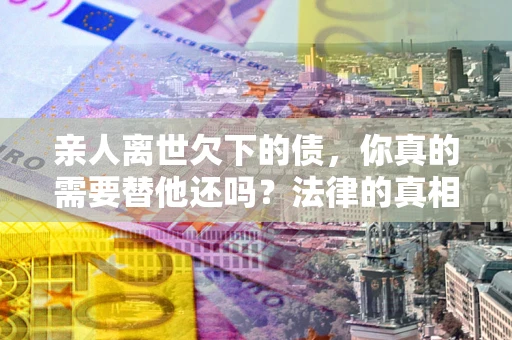 北京亲人离世欠下的债，你真的需要替他还吗？法律的真相或许与你想的不一样